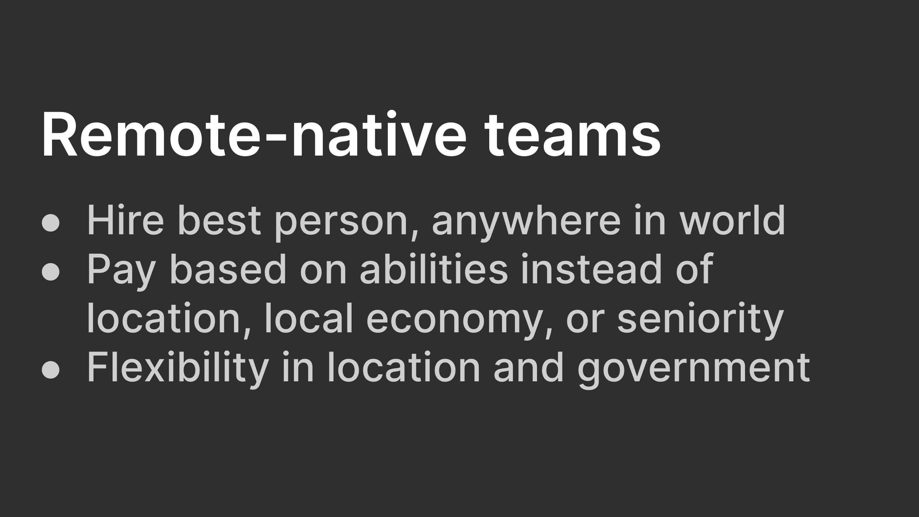 Remote-native teams: Hire best person, anywhere in world; Pay based on abilities instead of location, local economy, or seniority; Flexibility in location and government