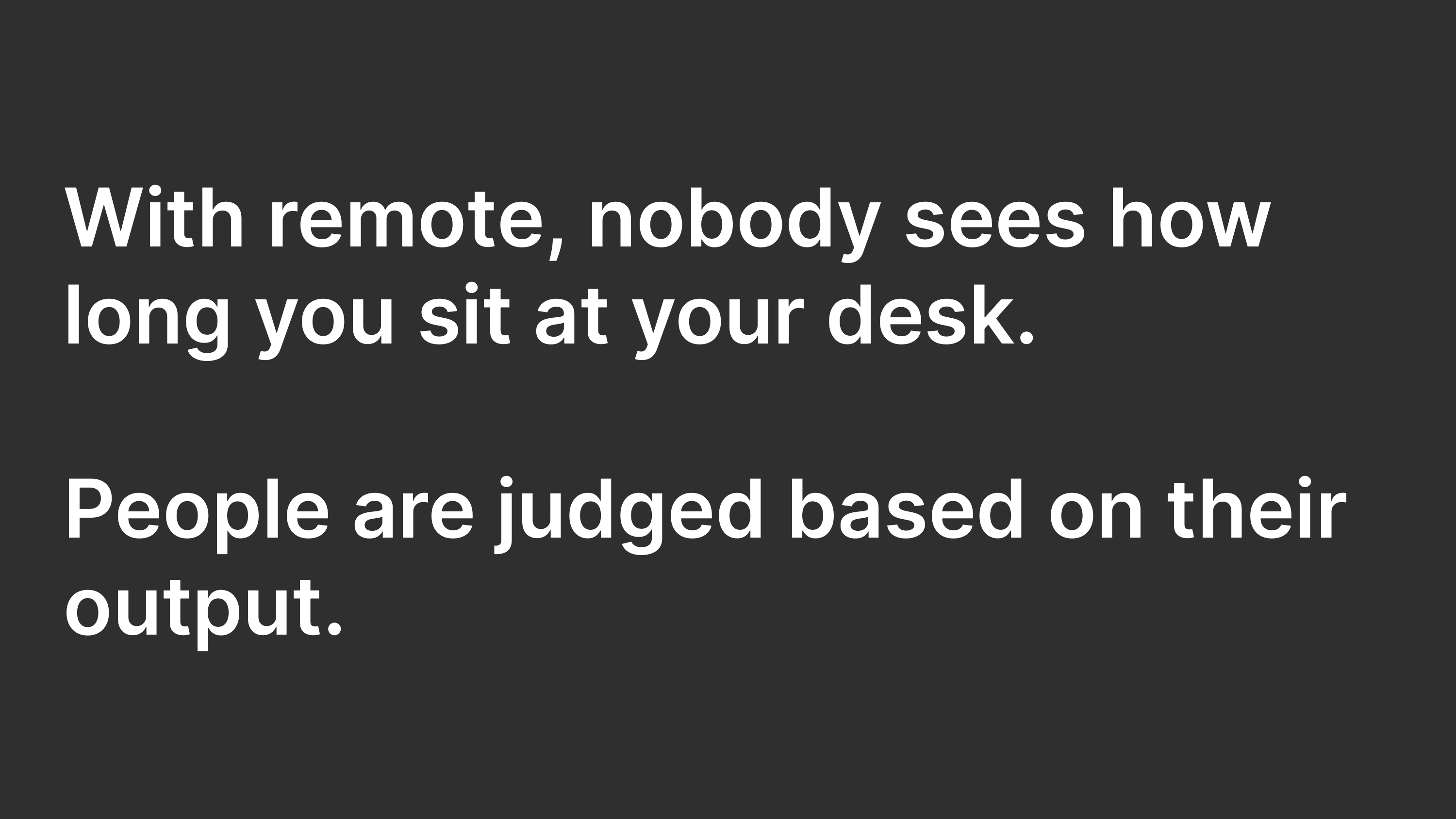 With remote, nobody sees how long you sit at your desk. People are judged based on their output.
