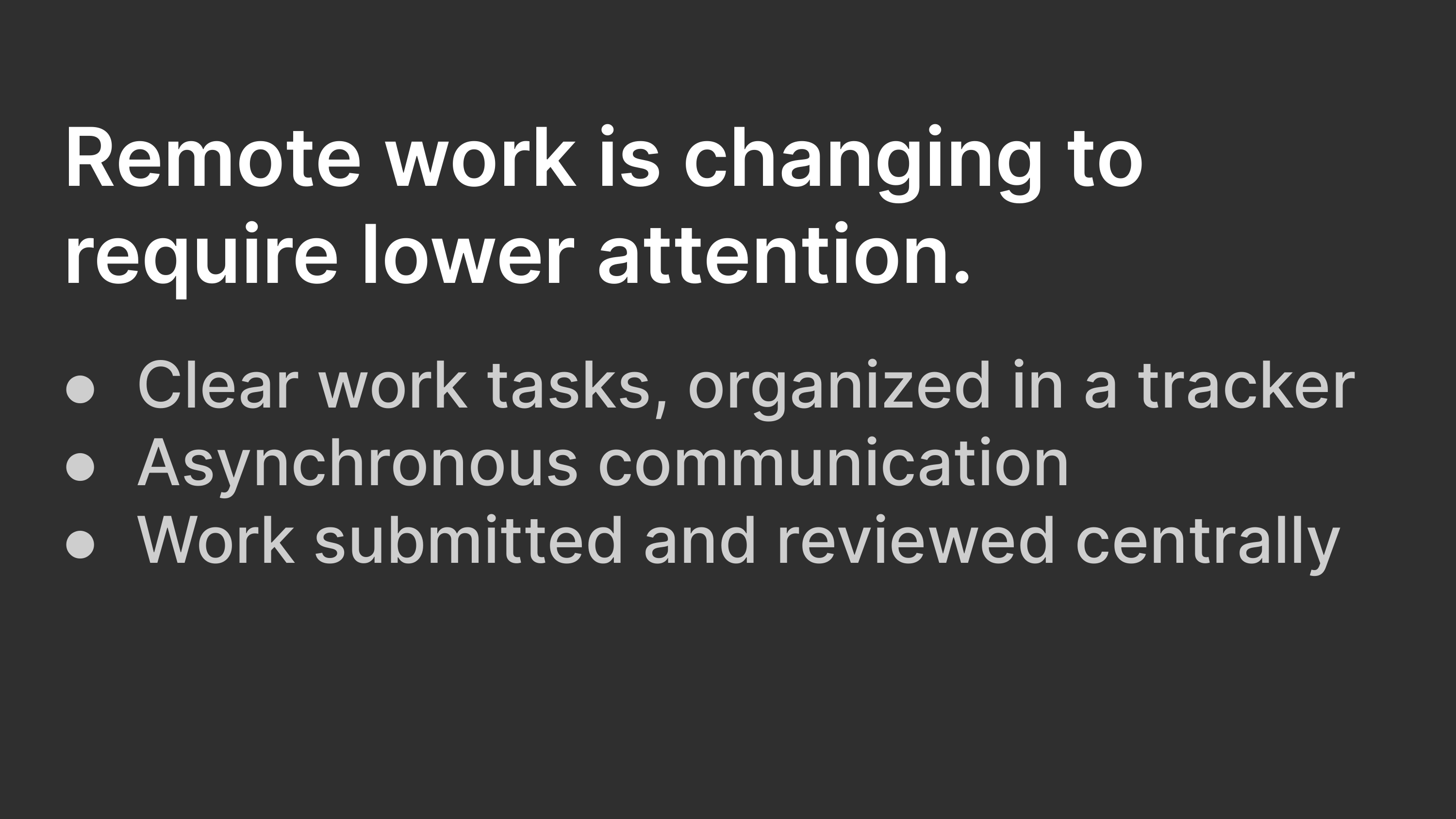 Remote work is changing to require lower attention: Clear work tasks, organized in a tracker; Asynchronous communication; Work submitted and reviewed centrally.