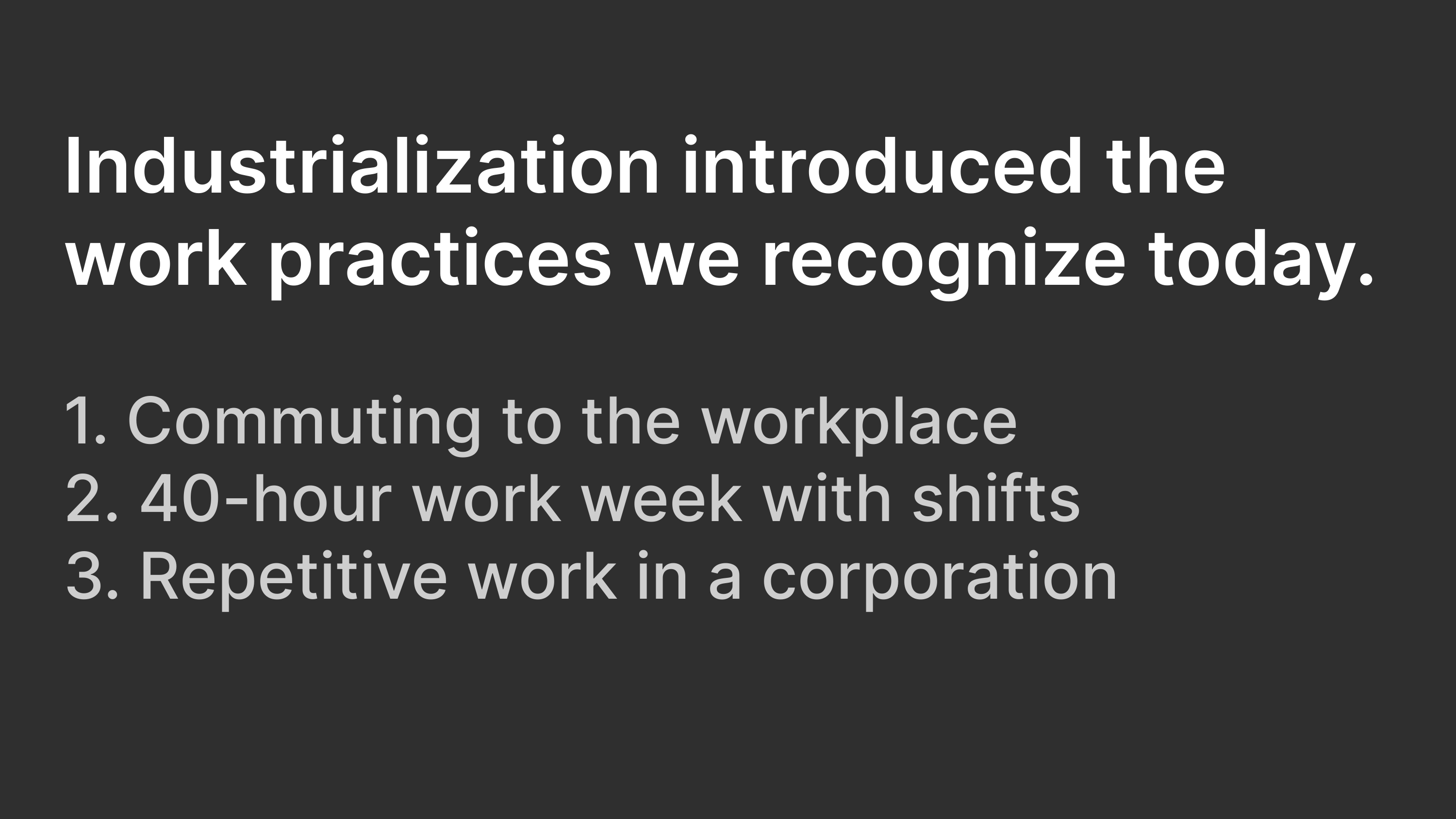 Industrialization introduced the work practices we recognize today: Commuting to the workplace; 40-hour work weeks with shifts; Repetitive work in a corporation